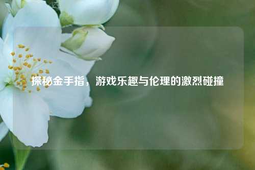 探秘金手指，游戏乐趣与伦理的激烈碰撞