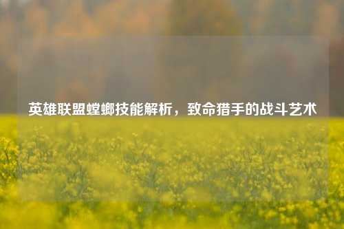 英雄联盟螳螂技能解析，致命猎手的战斗艺术
