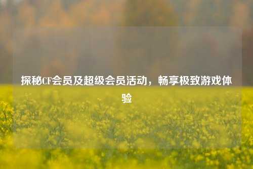 探秘CF会员及超级会员活动，畅享极致游戏体验